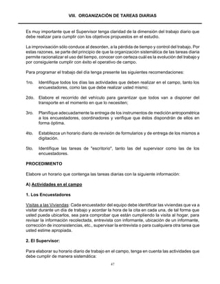 47
VIII. ORGANIZACIÓN DE TAREAS DIARIAS
Es muy importante que el Supervisor tenga claridad de la dimensión del trabajo diario que
debe realizar para cumplir con los objetivos propuestos en el estudio.
La improvisación sólo conduce al desorden, a la pérdida de tiempo y control del trabajo. Por
estas razones, se parte del principio de que la organización sistemática de las tareas diaria
permite racionalizar el uso del tiempo, conocer con certeza cuál es la evolución del trabajo y
por consiguiente cumplir con éxito el operativo de campo.
Para programar el trabajo del día tenga presente las siguientes recomendaciones:
1ro. Identifique todos los días las actividades que deben realizar en el campo, tanto los
encuestadores, como las que debe realizar usted mismo;
2do. Elabore el recorrido del vehículo para garantizar que todos van a disponer del
transporte en el momento en que lo necesiten;
3ro. Planifique adecuadamente la entrega de los instrumentos de mediciónantropométrica
a los encuestadores, coordinadores y verifique que éstos dispondrán de ellos en
forma óptima.
4to. Establezca un horario diario de revisión de formularios y de entrega de los mismos a
digitación.
5to. Identifique las tareas de "escritorio", tanto las del supervisor como las de los
encuestadores.
PROCEDIMIENTO
Elabore un horario que contenga las tareas diarias con la siguiente información:
A) Actividades en el campo
1. Los Encuestadores
Visitas a las Viviendas: Cada encuestador del equipo debe identificar las viviendas que va a
visitar durante un día de trabajo y acordar la hora de la cita en cada una, de tal forma que
usted pueda ubicarlos, sea para comprobar que están cumpliendo la visita al hogar, para
revisar la información recolectada, entrevista con informante, ubicación de un informante,
corrección de inconsistencias, etc., supervisar la entrevista o para cualquiera otra tarea que
usted estime apropiada.
2. El Supervisor:
Para elaborar su horario diario de trabajo en el campo, tenga en cuenta las actividades que
debe cumplir de manera sistemática:
 