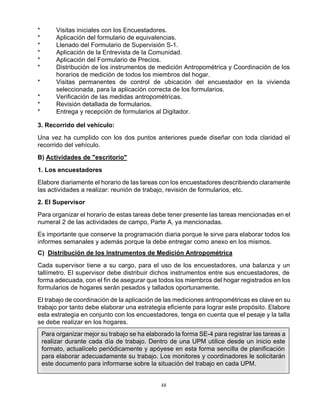 48
* Visitas iniciales con los Encuestadores.
* Aplicación del formulario de equivalencias.
* Llenado del Formulario de Supervisión S-1.
* Aplicación de la Entrevista de la Comunidad.
* Aplicación del Formulario de Precios.
* Distribución de los instrumentos de medición Antropométrica y Coordinación de los
horarios de medición de todos los miembros del hogar.
* Visitas permanentes de control de ubicación del encuestador en la vivienda
seleccionada, para la aplicación correcta de los formularios.
* Verificación de las medidas antropométricas.
* Revisión detallada de formularios.
* Entrega y recepción de formularios al Digitador.
3. Recorrido del vehículo:
Una vez ha cumplido con los dos puntos anteriores puede diseñar con toda claridad el
recorrido del vehículo.
B) Actividades de "escritorio"
1. Los encuestadores
Elabore diariamente el horario de las tareas con los encuestadores describiendo claramente
las actividades a realizar: reunión de trabajo, revisión de formularios, etc.
2. El Supervisor
Para organizar el horario de estas tareas debe tener presente las tareas mencionadas en el
numeral 2 de las actividades de campo, Parte A, ya mencionadas.
Es importante que conserve la programación diaria porque le sirve para elaborar todos los
informes semanales y además porque la debe entregar como anexo en los mismos.
C) Distribución de los Instrumentos de Medición Antropométrica
Cada supervisor tiene a su cargo, para el uso de los encuestadores, una balanza y un
tallímetro. El supervisor debe distribuir dichos instrumentos entre sus encuestadores, de
forma adecuada, con el fin de asegurar que todos los miembros del hogar registrados en los
formularios de hogares serán pesados y tallados oportunamente.
El trabajo de coordinación de la aplicación de las mediciones antropométricas es clave en su
trabajo por tanto debe elaborar una estrategia eficiente para lograr este propósito. Elabore
esta estrategia en conjunto con los encuestadores, tenga en cuenta que el pesaje y la talla
se debe realizar en los hogares.
Para organizar mejor su trabajo se ha elaborado la forma SE-4 para registrar las tareas a
realizar durante cada día de trabajo. Dentro de una UPM utilice desde un inicio este
formato, actualícelo periódicamente y apóyese en esta forma sencilla de planificación
para elaborar adecuadamente su trabajo. Los monitores y coordinadores le solicitarán
este documento para informarse sobre la situación del trabajo en cada UPM.
 