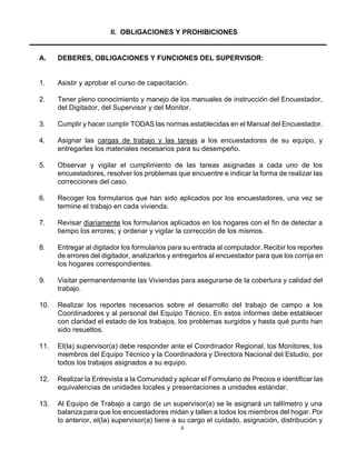 4
II. OBLIGACIONES Y PROHIBICIONES
A. DEBERES, OBLIGACIONES Y FUNCIONES DEL SUPERVISOR:
1. Asistir y aprobar el curso de capacitación.
2. Tener pleno conocimiento y manejo de los manuales de instrucción del Encuestador,
del Digitador, del Supervisor y del Monitor.
3. Cumplir y hacer cumplir TODAS las normas establecidas en el Manual del Encuestador.
4. Asignar las cargas de trabajo y las tareas a los encuestadores de su equipo, y
entregarles los materiales necesarios para su desempeño.
5. Observar y vigilar el cumplimiento de las tareas asignadas a cada uno de los
encuestadores, resolver los problemas que encuentre e indicar la forma de realizar las
correcciones del caso.
6. Recoger los formularios que han sido aplicados por los encuestadores, una vez se
termine el trabajo en cada vivienda.
7. Revisar diariamente los formularios aplicados en los hogares con el fin de detectar a
tiempo los errores; y ordenar y vigilar la corrección de los mismos.
8. Entregar al digitador los formularios para su entrada al computador. Recibir los reportes
de errores del digitador, analizarlos y entregarlos al encuestador para que los corrija en
los hogares correspondientes.
9. Visitar permanentemente las Viviendas para asegurarse de la cobertura y calidad del
trabajo.
10. Realizar los reportes necesarios sobre el desarrollo del trabajo de campo a los
Coordinadores y al personal del Equipo Técnico. En estos informes debe establecer
con claridad el estado de los trabajos, los problemas surgidos y hasta qué punto han
sido resueltos.
11. El(la) supervisor(a) debe responder ante el Coordinador Regional, los Monitores, los
miembros del Equipo Técnico y la Coordinadora y Directora Nacional del Estudio, por
todos los trabajos asignados a su equipo.
12. Realizar la Entrevista a la Comunidad y aplicar el Formulario de Precios e identificar las
equivalencias de unidades locales y presentaciones a unidades estándar.
13. Al Equipo de Trabajo a cargo de un supervisor(a) se le asignará un tallímetro y una
balanza para que los encuestadores midan y tallen a todos los miembros del hogar. Por
lo anterior, el(la) supervisor(a) tiene a su cargo el cuidado, asignación, distribución y
 