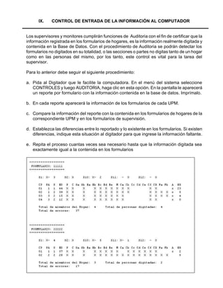 49
IX. CONTROL DE ENTRADA DE LA INFORMACIÓN AL COMPUTADOR
Los supervisores y monitores cumplirán funciones de Auditoria con el fin de certificar que la
información registrada en los formularios de hogares, es la información realmente digitada y
contenida en la Base de Datos. Con el procedimiento de Auditoria se podrán detectar los
formularios no digitados en su totalidad, o las secciones o partes no digitas tanto de un hogar
como en las personas del mismo, por los tanto, este control es vital para la tarea del
supervisor.
Para lo anterior debe seguir el siguiente procedimiento:
a. Pida al Digitador que le facilite la computadora. En el menú del sistema seleccione
CONTROLES y luego AUDITORIA, haga clic en esta opción. En la pantalla le aparecerá
un reporte por formulario con la información contenida en la base de datos. Imprímalo.
b. En cada reporte aparecerá la información de los formularios de cada UPM.
c. Compare la información del reporte con la contenida en los formularios de hogares de la
correspondiente UPM y en los formularios de supervisión.
d. Establezca las diferencias entre lo reportado y lo existente en los formularios. Si existen
diferencias, indique esta situación al digitador para que ingrese la información faltante.
e. Repita el proceso cuantas veces sea necesario hasta que la información digitada sea
exactamente igual a la contenida en los formularios
 