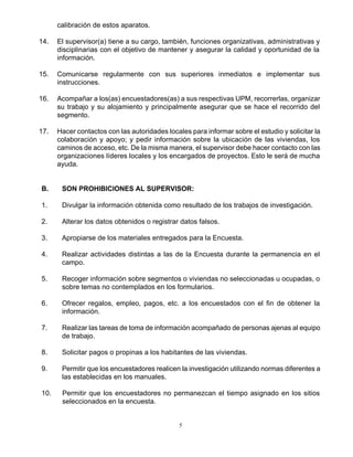 5
calibración de estos aparatos.
14. El supervisor(a) tiene a su cargo, también, funciones organizativas, administrativas y
disciplinarias con el objetivo de mantener y asegurar la calidad y oportunidad de la
información.
15. Comunicarse regularmente con sus superiores inmediatos e implementar sus
instrucciones.
16. Acompañar a los(as) encuestadores(as) a sus respectivas UPM, recorrerlas, organizar
su trabajo y su alojamiento y principalmente asegurar que se hace el recorrido del
segmento.
17. Hacer contactos con las autoridades locales para informar sobre el estudio y solicitar la
colaboración y apoyo; y pedir información sobre la ubicación de las viviendas, los
caminos de acceso, etc. De la misma manera, el supervisor debe hacer contacto con las
organizaciones líderes locales y los encargados de proyectos. Esto le será de mucha
ayuda.
B. SON PROHIBICIONES AL SUPERVISOR:
1. Divulgar la información obtenida como resultado de los trabajos de investigación.
2. Alterar los datos obtenidos o registrar datos falsos.
3. Apropiarse de los materiales entregados para la Encuesta.
4. Realizar actividades distintas a las de la Encuesta durante la permanencia en el
campo.
5. Recoger información sobre segmentos o viviendas no seleccionadas u ocupadas, o
sobre temas no contemplados en los formularios.
6. Ofrecer regalos, empleo, pagos, etc. a los encuestados con el fin de obtener la
información.
7. Realizar las tareas de toma de información acompañado de personas ajenas al equipo
de trabajo.
8. Solicitar pagos o propinas a los habitantes de las viviendas.
9. Permitir que los encuestadores realicen la investigación utilizando normas diferentes a
las establecidas en los manuales.
10. Permitir que los encuestadores no permanezcan el tiempo asignado en los sitios
seleccionados en la encuesta.
 