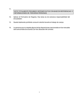 6
11.
ESTÁ TOTALMENTE PROHIBIDO OBTENER DATOS CON BASE EN REFERENCIAS O
INFORMACIONES DE TERCERAS PERSONAS
12. Aplicar el Formulario de Hogares. Esa tarea es de exclusiva responsabilidad del
encuestador.
13. Queda totalmente prohibido consumir alcohol durante el trabajo de campo.
14. La persona que no respete alguna de las disposiciones mencionadas en los manuales
será sancionada de acuerdo con las cláusulas del contrato.
 