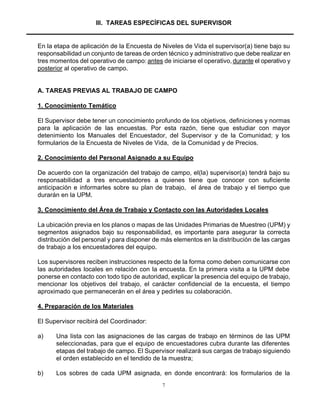 7
III. TAREAS ESPECÍFICAS DEL SUPERVISOR
En la etapa de aplicación de la Encuesta de Niveles de Vida el supervisor(a) tiene bajo su
responsabilidad un conjunto de tareas de orden técnico y administrativo que debe realizar en
tres momentos del operativo de campo: antes de iniciarse el operativo,durante el operativo y
posterior al operativo de campo.
A. TAREAS PREVIAS AL TRABAJO DE CAMPO
1. Conocimiento Temático
El Supervisor debe tener un conocimiento profundo de los objetivos, definiciones y normas
para la aplicación de las encuestas. Por esta razón, tiene que estudiar con mayor
detenimiento los Manuales del Encuestador, del Supervisor y de la Comunidad; y los
formularios de la Encuesta de Niveles de Vida, de la Comunidad y de Precios.
2. Conocimiento del Personal Asignado a su Equipo
De acuerdo con la organización del trabajo de campo, el(la) supervisor(a) tendrá bajo su
responsabilidad a tres encuestadores a quienes tiene que conocer con suficiente
anticipación e informarles sobre su plan de trabajo, el área de trabajo y el tiempo que
durarán en la UPM.
3. Conocimiento del Área de Trabajo y Contacto con las Autoridades Locales
La ubicación previa en los planos o mapas de las Unidades Primarias de Muestreo (UPM) y
segmentos asignados bajo su responsabilidad, es importante para asegurar la correcta
distribución del personal y para disponer de más elementos en la distribución de las cargas
de trabajo a los encuestadores del equipo.
Los supervisores reciben instrucciones respecto de la forma como deben comunicarse con
las autoridades locales en relación con la encuesta. En la primera visita a la UPM debe
ponerse en contacto con todo tipo de autoridad, explicar la presencia del equipo de trabajo,
mencionar los objetivos del trabajo, el carácter confidencial de la encuesta, el tiempo
aproximado que permanecerán en el área y pedirles su colaboración.
4. Preparación de los Materiales
El Supervisor recibirá del Coordinador:
a) Una lista con las asignaciones de las cargas de trabajo en términos de las UPM
seleccionadas, para que el equipo de encuestadores cubra durante las diferentes
etapas del trabajo de campo. El Supervisor realizará sus cargas de trabajo siguiendo
el orden establecido en el tendido de la muestra;
b) Los sobres de cada UPM asignada, en donde encontrará: los formularios de la
 