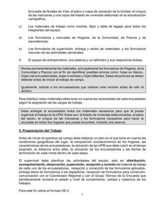 8
Encuesta de Niveles de Vida, el plano o mapa de ubicación de la Unidad, el croquis
de las manzanas y una copia del listado de viviendas elaborado en la actualización
cartográfica;
c) Los materiales de trabajo como mochila, lápiz y tabla de legajar para todos los
integrantes del equipo;
d) Los formularios y manuales de Hogares, de la Comunidad, de Precios y de
equivalencias;
e) Los formularios de supervisión, entrega y recibo de materiales; y los formularios
resumen de las actividades semanales;
f) El equipo de antropometría: una balanza y un tallímetro y sus respectivas bolsas.
Revise permanentemente los materiales, principalmente los formularios de Hogares, de la
Comunidad y Precios con el fin de identificar posibles errores como: hojas en blanco,
hojas mal encuadernadas, hojas invertidas y hojas faltantes. Estas situaciones se deben
detectar antes de iniciar el trabajo de campo.
Igualmente, solicite a los encuestadores que realicen esta revisión antes de salir al
terreno.
Para distribuir estos materiales debe tener en cuenta las necesidades de cada encuestador
según la asignación de las cargas de trabajo.
Debe entregar al encuestador todos los materiales necesarios para que él pueda
organizar el trabajo en la UPM. Estos son: el listado de viviendas seleccionadas, el plano
del sector, el croquis de las manzanas y los formularios necesarios para hacer la
encuesta en todos los hogares que pueda encontrar, incluida una reserva.
5. Programación del Trabajo
Antes de iniciar el operativo de campo debe elaborar un plan en el que tome en cuenta las
condiciones geográficas del lugar, la composición socioeconómica de los hogares, las
características de los encuestadores, la ubicación de las UPM que debe cubrir en el tiempo
asignado, la distancia entre ellas, la ubicación de los encuestadores y las fechas de
terminación de cada ronda dentro de cada etapa.
El supervisor debe planificar las actividades del equipo, esto es: distribución,
acompañamiento, observación, supervisión, recepción y revisióndel material de trabajo
de cada uno de los encuestadores; recepción y corrección de los formularios aplicados,
entrega diaria de formularios a los digitadores, recepción de formularios para corrección;
comunicación con el Coordinador Regional y con el Grupo Técnico de la Encuesta que
periódicamente revisará el estado y nivel de cumplimiento, calidad y cobertura de los
trabajos.
Para este fin utilice el formato SE-3
 