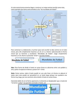 En este tutorial procuraremos llegar a construir un mapa mental sencillo como éste,
como ejemplo que toma como temática a los “los mundiales de futbol”:
Para comenzar su elaboración, el primer paso será escribir la idea central en el nodo
inicial, para ello simplemente hacemos un clic en su interior seleccionando la forma
inicial que ya tenemos y escribimos “Mundiales de futbol”, luego simplemente
hacemos un clic afuera o pulsando “Enter” y ya está el texto.
Idea: Otra forma de dividir el texto en varias líneas es ubicarnos entre una palabra y
otra, quitar el espacio en blanco y pulsar Ctrl + Enter.
Nota: Como vemos, todo el texto quedó en una sola línea y la forma se adecuó al
texto; pero esto puede ser perjudicial en un texto largo porque nos quedaría una
forma muy larga, por eso veremos cómo dividir el texto en varias líneas.
Haciendo doble clic en la forma aparecerá a la derecha un desplazador que a través de
“arrastrar y soltar” nos permite acomodar el texto, así:
 