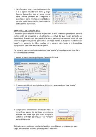 2. Otra forma es seleccionar la idea central e
ir a la opción Insertar del menú y elegir
Asunto. Recuerden que el tema central
debe abrirse primero en categorías o
aspectos de cierto nivel de generalidad que
permita incluir luego dentro de él aspectos
cada vez más específicos.
OTRA FORMA DE AGREGAR IDEAS
Cabe decir que la anterior manera de proceder es más factible si ya tenemos en claro
cuáles serán las categorías y subcategorías en virtud de que fueron pensadas de
antemano y de esa forma solo queda el armado, pero esto no siempre se da así, y de
hecho la sugerencia general para armar un mapa mental es hacer un “torbellino de
ideas” e ir poniendo las ideas sueltas en el espacio para luego ir ordenándolas,
agrupándolas y estableciendo las categorías.
Por eso ahora veremos cómo colocar una idea “suelta” y luego ligarla con otra. Para
eso tenemos dos caminos:
1. Vamos al menú Insertar y elegimos Elemento flotante.
2. O hacemos doble clic en algún lugar del fondo y aparecerá una idea “suelta”.
3. Luego queda simplemente arrastrarlo hasta la
cercanía de alguna de las ideas, veremos que
aparece una línea roja que indica la ligazón,
soltamos el botón del mouse y se “anclará”
automáticamente
De igual manera podemos ir soltando las ideas a medida que se nos ocurran para
luego, enlazarlas de la forma que nos parezca adecuada.
 