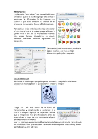MARCADORES
Los llamados “marcadores” son en realidad iconos
simbólicos que se le pueden agregar a los temas o
subtemas. Se diferencian de las imágenes en
cuanto a que estos símbolos ya vienen en el
programa, forman parte de una biblioteca propia.
Para colocar estos símbolos debemos seleccionar
el concepto al que se le quiere agregar el icono, y
yendo hacia el área de las Propiedades veremos
otra solapa llamada Marcadores, en donde
veremos diferentes símbolos agrupados en
categorías.
Otro camino para insertarlos es yendo a la
opción Insertar en el menú, elegir
Marcadores y elegir las categorías.
INSERTAR IMAGEN
Para insertar una imagen que ya tengamos en nuestra computadora debemos
seleccionar el concepto en el que deseamos colocar la imagen:
Luego, clic en este botón de la barra de
herramientas y simplemente a posteriori ir a
buscar la imagen a agregar. Se sugiere en caso de
que la imagen sea muy grande escalarla antes de
insertarla en el mapa para no incrementar el peso
en bytes innecesariamente.
Una vez insertada, podemos modificar su tamaño haciendo clic en ella y arrastrando
los cuadrados azules que la rodean. Del mismo modo se puede seleccionar y borrar
con la tecla Suprimir o Delete.
 