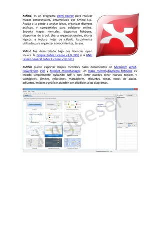 XMind, es un programa open source para realizar
mapas conceptuales, desarrollado por XMind Ltd.
Ayuda a la gente a anotar ideas, organizar diversos
gráficos, y compartirlos para colaborar online.
Soporta mapas mentales, diagramas fishbone,
diagramas de árbol, charts organizacionales, charts
lógicos, e incluso hojas de cálculo. Usualmente
utilizado para organizar conocimientos, tareas.
XMind fue desarrollado bajo dos licencias open
source: la Eclipse Public License v1.0 (EPL) y la GNU
Lesser General Public License v3 (LGPL).
XMIND puede exportar mapas mentales hacia documentos de Microsoft Word,
PowerPoint, PDF y Mindjet MindManager. Un mapa mental/diagrama fishbone es
creado simplemente pulsando Tab y con Enter puedes crear nuevos tópicos y
subtópicos. Límites, relaciones, marcadores, etiquetas, notas, notas de audio,
adjuntos, enlaces y gráficos pueden ser añadidos a los diagramas.
 