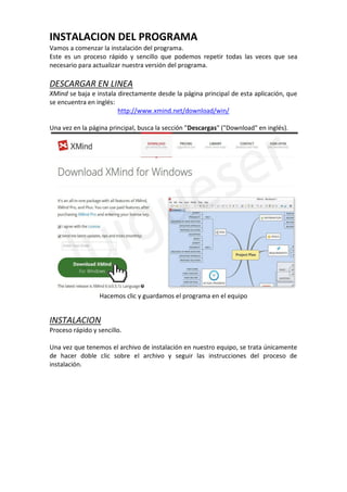 INSTALACION DEL PROGRAMA
Vamos a comenzar la instalación del programa.
Este es un proceso rápido y sencillo que podemos repetir todas las veces que sea
necesario para actualizar nuestra versión del programa.
DESCARGAR EN LINEA
XMind se baja e instala directamente desde la página principal de esta aplicación, que
se encuentra en inglés:
http://www.xmind.net/download/win/
Una vez en la página principal, busca la sección "Descargas" ("Download" en inglés).
Hacemos clic y guardamos el programa en el equipo
INSTALACION
Proceso rápido y sencillo.
Una vez que tenemos el archivo de instalación en nuestro equipo, se trata únicamente
de hacer doble clic sobre el archivo y seguir las instrucciones del proceso de
instalación.
 