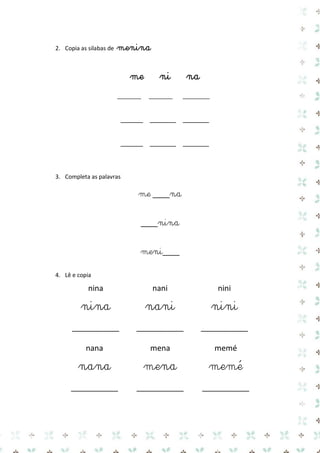 2. Copia as silabas de menina 
me ni na 
______ _______ _______ 
______ _______ _______ 
3. Completa as palavras 
me ____na 
____nina 
meni____ 
4. Lê e copia 
nina 
nani 
nini 
nina 
nani 
nini 
___________ 
___________ 
___________ 
nana 
mena 
memé 
nana 
mena 
memé 
___________ 
___________ 
___________ 
 