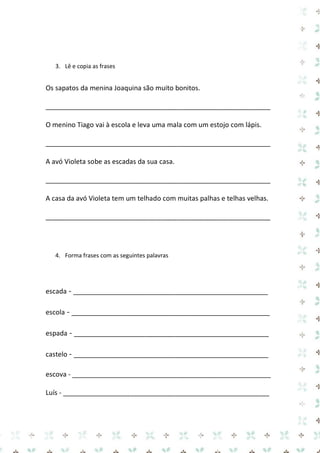 3. Lê e copia as frases 
Os sapatos da menina Joaquina são muito bonitos. 
____________________________________________________________ 
O menino Tiago vai à escola e leva uma mala com um estojo com lápis. 
____________________________________________________________ 
A avó Violeta sobe as escadas da sua casa. 
____________________________________________________________ 
A casa da avó Violeta tem um telhado com muitas palhas e telhas velhas. 
____________________________________________________________ 
4. Forma frases com as seguintes palavras 
escada - ____________________________________________________ 
escola - _____________________________________________________ 
espada - ____________________________________________________ 
castelo - ____________________________________________________ 
escova - _____________________________________________________ 
Luís - _______________________________________________________  