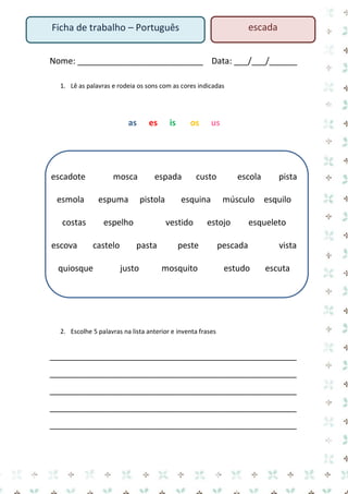 Nome: ___________________________ Data: ___/___/______ 
1. Lê as palavras e rodeia os sons com as cores indicadas 
as es is os us 
escadote mosca espada custo escola pista esmola espuma pistola esquina músculo esquilo costas espelho vestido estojo esqueleto escova castelo pasta peste pescada vista quiosque justo mosquito estudo escuta 
2. Escolhe 5 palavras na lista anterior e inventa frases 
_____________________________________________________ 
_____________________________________________________ 
_____________________________________________________ 
_____________________________________________________ 
_____________________________________________________ 
Ficha de trabalho – Português 
escada  