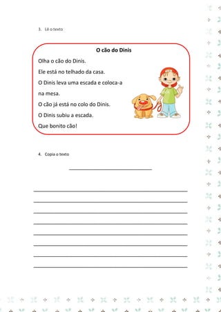 3. Lê o texto 
O cão do Dinis 
Olha o cão do Dinis. 
Ele está no telhado da casa. 
O Dinis leva uma escada e coloca-a na mesa. 
O cão já está no colo do Dinis. 
O Dinis subiu a escada. 
Que bonito cão! 
4. Copia o texto 
____________________________ 
____________________________________________________ 
____________________________________________________ 
____________________________________________________ 
____________________________________________________ 
____________________________________________________ 
____________________________________________________ 
____________________________________________________ 
____________________________________________________ 
 