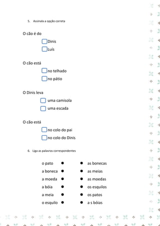 5. Assinala a opção correta 
O cão é do 
Dinis 
Luís 
O cão está 
no telhado 
no pátio 
O Dinis leva 
uma camisola 
uma escada 
O cão está 
no colo do pai 
no colo do Dinis 
6. Liga as palavras correspondentes 
o pato as bonecas 
a boneca as meias 
a moeda as moedas 
a bóia os esquilos 
a meia os patos 
o esquilo a s bóias  