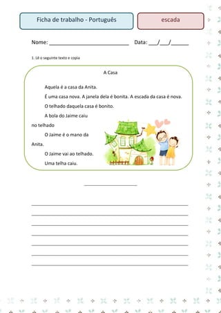Nome: ___________________________ Data: ___/___/______ 
1. Lê o seguinte texto e copia 
A Casa 
Aquela é a casa da Anita. 
É uma casa nova. A janela dela é bonita. A escada da casa é nova. 
O telhado daquela casa é bonito. 
A bola do Jaime caiu no telhado 
O Jaime é o mano da Anita. 
O Jaime vai ao telhado. 
Uma telha caiu. 
__________________________ 
_____________________________________________________________________________ _____________________________________________________________________________ _____________________________________________________________________________ _____________________________________________________________________________ _____________________________________________________________________________ _____________________________________________________________________________ _____________________________________________________________________________ 
Ficha de trabalho - Português 
escada  