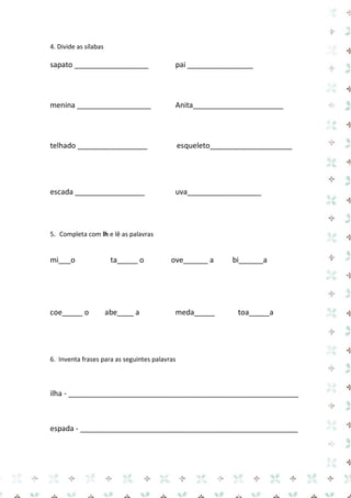 4. Divide as sílabas 
sapato __________________ pai ________________ 
menina __________________ Anita______________________ 
telhado _________________ esqueleto____________________ 
escada _________________ uva__________________ 
5. Completa com lh e lê as palavras 
mi___o ta_____ o ove______ a bi______a 
coe_____ o abe____ a meda_____ toa_____a 
6. Inventa frases para as seguintes palavras 
ilha - ________________________________________________________ 
espada - _____________________________________________________ 
 