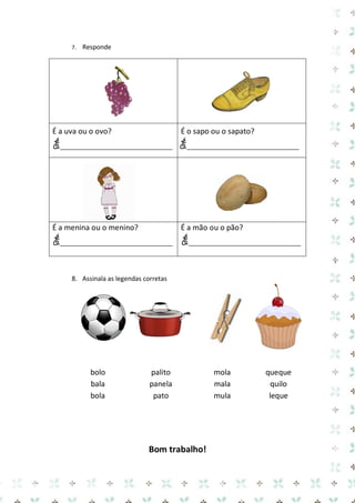 7. Responde 
É a uva ou o ovo? 
É___________________________ 
É o sapo ou o sapato? 
É___________________________ 
É a menina ou o menino? 
É___________________________ 
É a mão ou o pão? 
É___________________________ 
8. Assinala as legendas corretas 
bolo 
bala 
bola 
palito 
panela 
pato 
mola 
mala 
mula 
queque 
quilo 
leque 
Bom trabalho!  