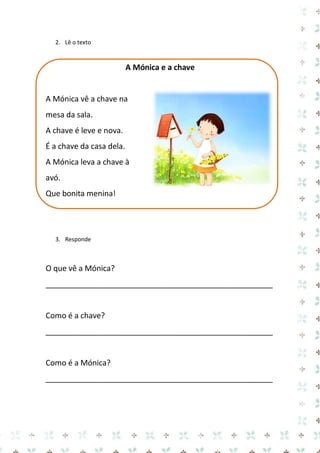 2. Lê o texto 
A Mónica e a chave 
A Mónica vê a chave na mesa da sala. 
A chave é leve e nova. 
É a chave da casa dela. 
A Mónica leva a chave à avó. 
Que bonita menina! 
3. Responde 
O que vê a Mónica? 
_____________________________________________________ 
Como é a chave? 
_____________________________________________________ 
Como é a Mónica? 
_____________________________________________________ 
 
