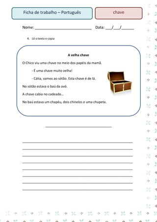 Nome: ___________________________ Data: ___/___/______ 
4. Lê o texto e copia 
A velha chave 
O Chico viu uma chave no meio dos papéis da mamã. 
- É uma chave muito velha! 
- Cátia, vamos ao sótão. Esta chave é de lá. 
No sótão estava o baú da avó. 
A chave cabia no cadeado… 
No baú estava um chapéu, dois chinelos e uma chupeta. 
____________________________________ 
____________________________________________________________ ____________________________________________________________ ____________________________________________________________ ____________________________________________________________ ____________________________________________________________ ____________________________________________________________ ____________________________________________________________ ____________________________________________________________ 
Ficha de trabalho – Português 
chave  