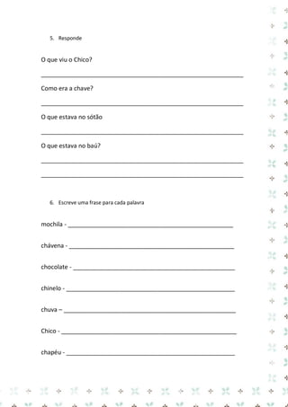 5. Responde 
O que viu o Chico? 
____________________________________________________________ 
Como era a chave? 
____________________________________________________________ 
O que estava no sótão 
____________________________________________________________ 
O que estava no baú? 
____________________________________________________________ 
____________________________________________________________ 
6. Escreve uma frase para cada palavra 
mochila - _________________________________________________ 
chávena - _________________________________________________ 
chocolate - ________________________________________________ 
chinelo - __________________________________________________ 
chuva – ___________________________________________________ 
Chico - ____________________________________________________ 
chapéu - __________________________________________________  