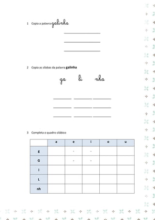 1 Copia a palavra galinha 
____________________ 
____________________ 
____________________ 
2 Copia as sílabas da palavra galinha 
ga li nha 
__________ __________ __________ 
__________ __________ __________ 
__________ __________ __________ 
3 Completa o quadro silábico 
a e i o u g 
- 
- 
G 
- 
- 
l 
L 
nh 
 