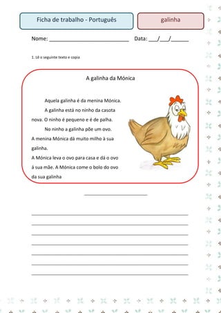 Nome: ___________________________ Data: ___/___/______ 
1. Lê o seguinte texto e copia 
A galinha da Mónica 
Aquela galinha é da menina Mónica. 
A galinha está no ninho da casota nova. O ninho é pequeno e é de palha. 
No ninho a galinha põe um ovo. 
A menina Mónica dá muito milho à sua galinha. 
A Mónica leva o ovo para casa e dá o ovo á sua mãe. A Mónica come o bolo do ovo da sua galinha 
_______________________________ 
_____________________________________________________________________________ _____________________________________________________________________________ _____________________________________________________________________________ _____________________________________________________________________________ _____________________________________________________________________________ _____________________________________________________________________________ _____________________________________________________________________________ 
Ficha de trabalho - Português 
galinha  