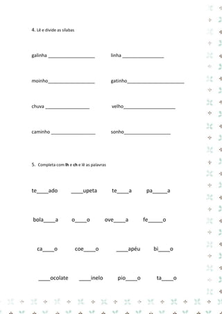 4. Lê e divide as sílabas 
galinha __________________ linha ________________ 
moinho__________________ gatinho______________________ 
chuva _________________ velho____________________ 
caminho _________________ sonho__________________ 
5. Completa com lh e ch e lê as palavras 
te____ado ____upeta te____a pa_____a 
bola____a o____o ove____a fe_____o 
ca____o coe____o ____apéu bi____o 
____ocolate ____inelo pio____o ta____o  