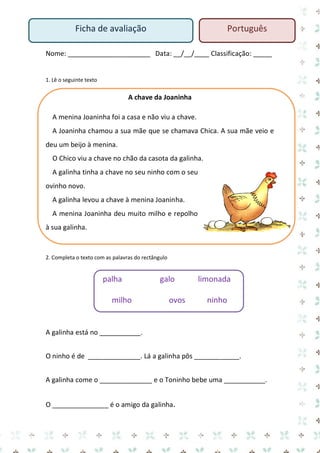 Nome: ______________________ Data: __/__/____ Classificação: _____ 
1. Lê o seguinte texto 
A chave da Joaninha 
A menina Joaninha foi a casa e não viu a chave. 
A Joaninha chamou a sua mãe que se chamava Chica. A sua mãe veio e deu um beijo à menina. 
O Chico viu a chave no chão da casota da galinha. 
A galinha tinha a chave no seu ninho com o seu ovinho novo. 
A galinha levou a chave à menina Joaninha. 
A menina Joaninha deu muito milho e repolho à sua galinha. 
2. Completa o texto com as palavras do rectângulo 
palha galo limonada 
milho ovos ninho 
A galinha está no ___________. 
O ninho é de ______________. Lá a galinha pôs ____________. 
A galinha come o ______________ e o Toninho bebe uma ___________. 
O _______________ é o amigo da galinha. 
Ficha de avaliação 
Português  