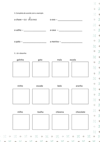 3. Completa de acordo com o exemplo 
a chave – as chaves o ovo -- _____________________ 
o velho -- ___________________ a casa -- ____________________ 
o pato -- ____________________ a menina -- __________________ 
3. Lê e desenha 
galinha gato mala escola 
ninho escada bolo aranha 
milho toalha chávena chocolate 
 