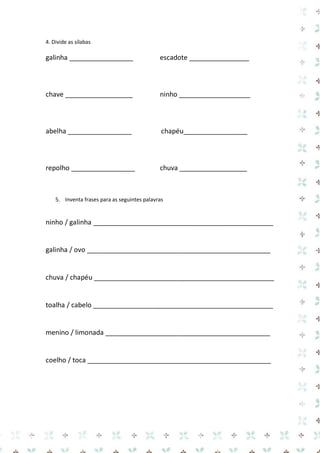 4. Divide as sílabas 
galinha _________________ escadote ________________ 
chave __________________ ninho ___________________ 
abelha _________________ chapéu_________________ 
repolho _________________ chuva __________________ 
5. Inventa frases para as seguintes palavras 
ninho / galinha ________________________________________________ 
galinha / ovo _________________________________________________ 
chuva / chapéu ________________________________________________ 
toalha / cabelo ________________________________________________ 
menino / limonada ____________________________________________ 
coelho / toca _________________________________________________ 
 