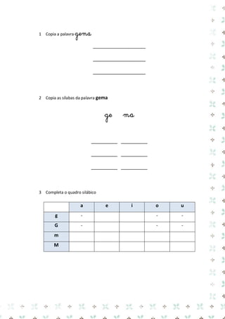 1 Copia a palavra gema 
____________________ 
____________________ 
____________________ 
2 Copia as sílabas da palavra gema 
ge ma 
__________ __________ 
__________ __________ 
__________ __________ 
3 Completa o quadro silábico 
a e i o u g 
- 
- 
- G 
- 
- 
- m 
M 
 