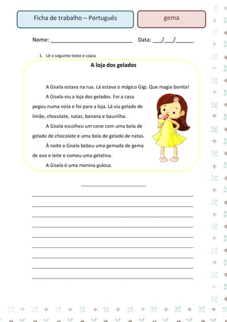 Nome: ___________________________ Data: ___/___/______ 
1. Lê o seguinte texto e copia 
A loja dos gelados 
A Gisela estava na rua. Lá estava o mágico Gigi. Que magia bonita! 
A Gisela viu a loja dos gelados. Foi a casa pegou numa nota e foi para a loja. Lá viu gelado de limão, chocolate, natas, banana e baunilha. 
A Gisela escolheu um cone com uma bola de gelado de chocolate e uma bola de gelado de natas. 
À noite a Gisela bebeu uma gemada de gema de ovo e leite e comeu uma gelatina. 
A Gisela é uma menina gulosa. 
_______________________________ 
_____________________________________________________________________________ _____________________________________________________________________________ _____________________________________________________________________________ _____________________________________________________________________________ _____________________________________________________________________________ _____________________________________________________________________________ _____________________________________________________________________________ 
_____________________________________________________________________________ _____________________________________________________________________________ 
Ficha de trabalho – Português 
gema  