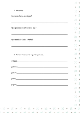 2. Responde 
Como se chama o mágico? 
____________________________________________________________ 
Que gelados viu a Gisela na loja? 
____________________________________________________________ 
Que bebeu a Gisela à noite? 
____________________________________________________________ 
3. Escreve frases com as seguintes palavras 
mágico______________________________________________________ 
gelatina______________________________________________________ 
gelado_______________________________________________________ 
gema________________________________________________________ 
página_______________________________________________________  