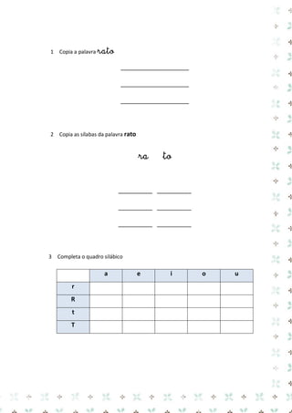 1 Copia a palavra rato 
____________________ 
____________________ 
____________________ 
2 Copia as sílabas da palavra rato 
ra to 
__________ __________ 
__________ __________ 
__________ __________ 
3 Completa o quadro silábico 
a e i o u r 
R 
t 
T 
 