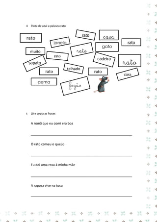 4 Pinta de azul a palavra rato 
5 Lê e copia as frases 
A romã que eu comi era boa 
_______________________________________________________ 
O rato comeu o queijo 
_______________________________________________________ 
Eu dei uma rosa á minha mãe 
_______________________________________________________ 
A raposa vive na toca 
_______________________________________________________ 
fogão 
rato 
rato 
rato 
rato 
sapato 
rato 
casa 
muito 
telhado 
rato 
rato 
gema 
gato 
janela 
cadeira 
rato 
casa 
 