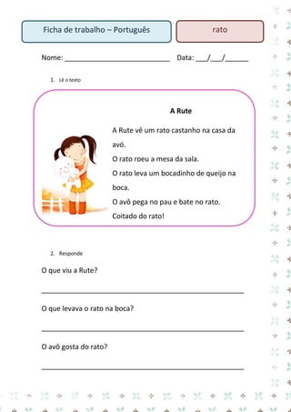 Nome: ___________________________ Data: ___/___/______ 
1. Lê o texto 
A Rute 
A Rute vê um rato castanho na casa da avó. 
O rato roeu a mesa da sala. 
O rato leva um bocadinho de queijo na boca. 
O avô pega no pau e bate no rato. 
Coitado do rato! 
2. Responde 
O que viu a Rute? 
____________________________________________________ 
O que levava o rato na boca? 
____________________________________________________ 
O avô gosta do rato? 
____________________________________________________ 
Ficha de trabalho – Português 
rato  