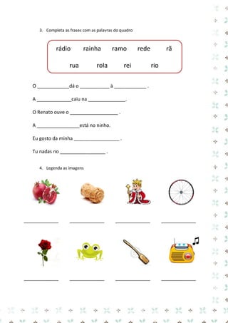 3. Completa as frases com as palavras do quadro 
rádio rainha ramo rede rã 
rua rola rei rio 
O ____________dá o ___________ à ____________ . 
A _____________caiu na ______________. 
O Renato ouve o __________________ . 
A ________________está no ninho. 
Eu gosto da minha _________________ . 
Tu nadas no _________________ . 
4. Legenda as imagens 
_____________ 
_____________ 
_____________ 
_____________ 
_____________ 
_____________ 
_____________ 
_____________  