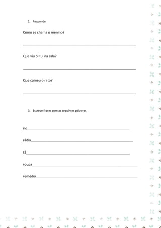 2. Responde 
Como se chama o menino? 
____________________________________________________________ 
Que viu o Rui na sala? 
____________________________________________________________ 
Que comeu o rato? 
____________________________________________________________ 
3. Escreve frases com as seguintes palavras 
rio______________________________________________________ 
rádio______________________________________________________ 
rã_______________________________________________________ 
roupa________________________________________________________ 
remédio______________________________________________________  