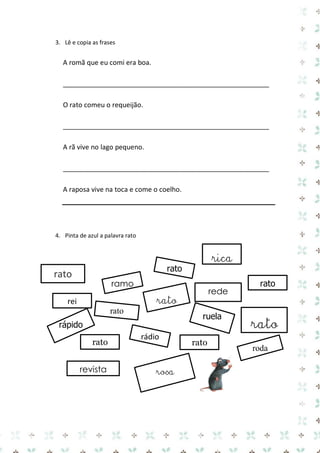 3. Lê e copia as frases 
A romã que eu comi era boa. 
_______________________________________________________ 
O rato comeu o requeijão. 
_______________________________________________________ 
A rã vive no lago pequeno. 
_______________________________________________________ 
A raposa vive na toca e come o coelho. 
4. Pinta de azul a palavra rato 
rosa 
rato 
rato 
rato 
rato 
rápido 
rato 
roda 
rei 
rádio 
rato 
rato 
revista 
rede 
ramo 
ruela 
rato 
rica 
 