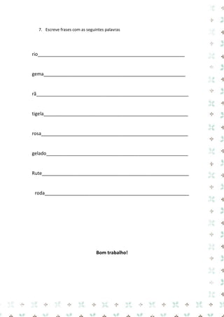 7. Escreve frases com as seguintes palavras 
rio________________________________________________________ 
gema______________________________________________________ 
rã__________________________________________________________ 
tigela_______________________________________________________ 
rosa________________________________________________________ 
gelado______________________________________________________ 
Rute________________________________________________________ 
roda_______________________________________________________ 
Bom trabalho! 
 