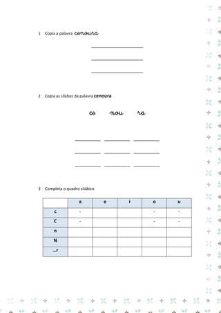 1 Copia a palavra cenoura 
____________________ 
____________________ 
____________________ 
2 Copia as sílabas da palavra cenoura 
ce nou ra 
__________ __________ __________ 
__________ __________ __________ 
__________ __________ __________ 
3 Completa o quadro silábico 
a e i o u c 
- 
- 
- C 
- 
- 
- n 
N 
…r 
 