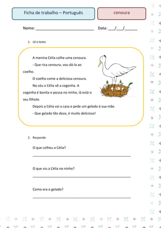 Nome: ___________________________ Data: ___/___/______ 
1. Lê o texto 
A menina Célia colhe uma cenoura. 
- Que rica cenoura, vou dá-la ao coelho. 
O coelho come a deliciosa cenoura. 
No céu a Célia vê a cegonha. A cegonha é bonita e pousa no ninho, lá está o seu filhote. 
Depois a Célia vai a casa e pede um gelado à sua mãe. 
- Que gelado tão doce, é muito delicioso! 
2. Responde 
O que colheu a Célia? 
____________________________________________________ 
O que viu a Célia no ninho? 
____________________________________________________ 
Como era o gelado? 
____________________________________________________ 
Ficha de trabalho – Português 
cenoura  