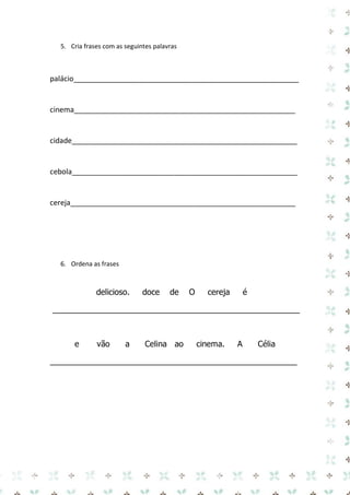 5. Cria frases com as seguintes palavras 
palácio_______________________________________________________ 
cinema______________________________________________________ 
cidade_______________________________________________________ 
cebola_______________________________________________________ 
cereja_______________________________________________________ 
6. Ordena as frases 
delicioso. doce de O cereja é 
_______________________________________________________ 
e vão a Celina ao cinema. A Célia 
_______________________________________________________ 
 