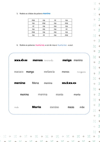 5. Rodeia as silabas da palavra menino 
me 
na 
ni 
na 
na 
me 
na 
me 
ni 
na 
no 
na 
na 
no 
na 
ni 
me 
na 
no 
na 
na 
ni 
na 
me 
6. Rodeia as palavras menina a cor de rosa e menino a azul. 
menos menininha meiga menino manga menos mangueira menino Mena menina menina menina marta 
medo Maria mesa mãe 
 