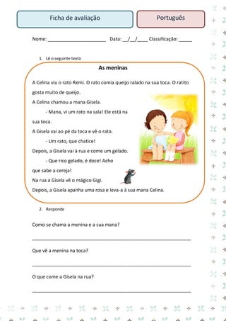 Nome: ______________________ Data: __/__/____ Classificação: _____ 
1. Lê o seguinte texto 
As meninas 
A Celina viu o rato Remi. O rato comia queijo ralado na sua toca. O ratito gosta muito de queijo. 
A Celina chamou a mana Gisela. 
- Mana, vi um rato na sala! Ele está na sua toca. 
A Gisela vai ao pé da toca e vê o rato. 
- Um rato, que chatice! 
Depois, a Gisela vai à rua e come um gelado. 
- Que rico gelado, é doce! Acho que sabe a cereja! 
Na rua a Gisela vê o mágico Gigi. 
Depois, a Gisela apanha uma rosa e leva-a à sua mana Celina. 
2. Responde 
Como se chama a menina e a sua mana? 
____________________________________________________________ 
Que vê a menina na toca? 
____________________________________________________________ 
O que come a Gisela na rua? 
____________________________________________________________ 
Ficha de avaliação 
Português  