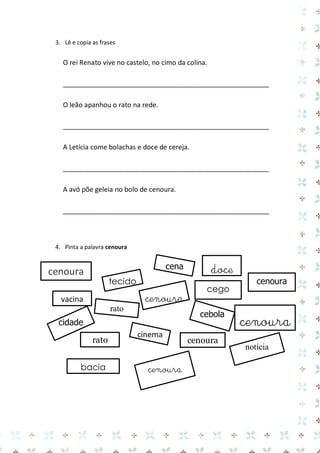 3. Lê e copia as frases 
O rei Renato vive no castelo, no cimo da colina. 
_______________________________________________________ 
O leão apanhou o rato na rede. 
_______________________________________________________ 
A Letícia come bolachas e doce de cereja. 
_______________________________________________________ 
A avó põe geleia no bolo de cenoura. 
_______________________________________________________ 
4. Pinta a palavra cenoura 
cenoura 
cenoura 
cena 
cenoura 
cenoura 
cidade 
rato 
notícia 
vacina 
cinema 
cenoura 
rato 
bacia 
cego 
tecido 
cebola 
cenoura 
doce 
 