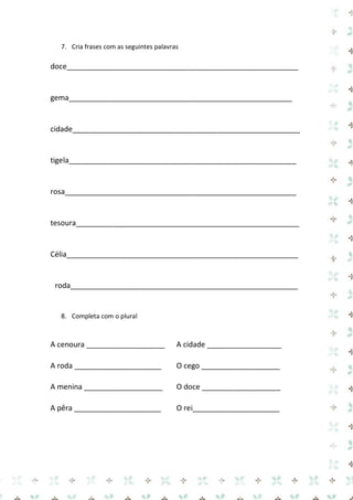 7. Cria frases com as seguintes palavras 
doce________________________________________________________ 
gema______________________________________________________ 
cidade_______________________________________________________ 
tigela_______________________________________________________ 
rosa________________________________________________________ 
tesoura______________________________________________________ 
Célia________________________________________________________ 
roda_______________________________________________________ 
8. Completa com o plural 
A cenoura ___________________ A cidade __________________ 
A roda _____________________ O cego ___________________ 
A menina ___________________ O doce ___________________ 
A pêra _____________________ O rei_____________________ 
 