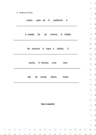 9. Ordena as frases 
macio. pelo do O coelhinho é 
_________________________________________________ 
à cidade. foi ao cinema A Cidália 
____________________________________________________ 
de cenoura A sopa e cebola. é 
____________________________________________________ 
vacina. A menina uma leva 
______________________________________________________ 
são As cereja doces. muito 
_____________________________________________________ 
Bom trabalho! 
 