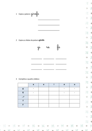 1 Copia a palavra girafa 
____________________ 
____________________ 
____________________ 
2 Copia as sílabas da palavra girafa 
gi ra fa 
__________ __________ __________ 
__________ __________ __________ 
__________ __________ __________ 
3 Completa o quadro silábico 
a e i o u g 
- 
- 
- G 
- 
- 
- …r 
f 
F 
 