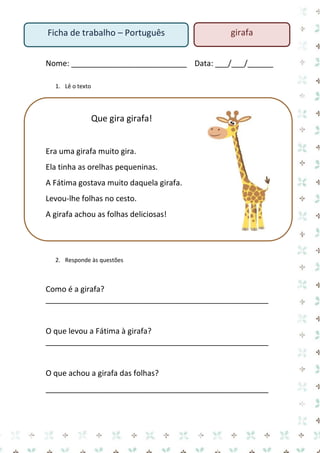 Nome: ___________________________ Data: ___/___/______ 
1. Lê o texto 
Que gira girafa! 
Era uma girafa muito gira. 
Ela tinha as orelhas pequeninas. 
A Fátima gostava muito daquela girafa. 
Levou-lhe folhas no cesto. 
A girafa achou as folhas deliciosas! 
2. Responde às questões 
Como é a girafa? 
____________________________________________________ 
O que levou a Fátima à girafa? 
____________________________________________________ 
O que achou a girafa das folhas? 
____________________________________________________ 
Ficha de trabalho – Português 
girafa  